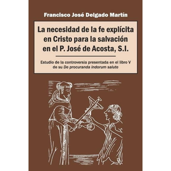 La necesidad de la fe explÃcita en Cristo para la salvación en el P. José de Acosta, S.I.: Estudio de la controversia presentada en el libro V de su De procuranda indorum salute (Spanish Edition)