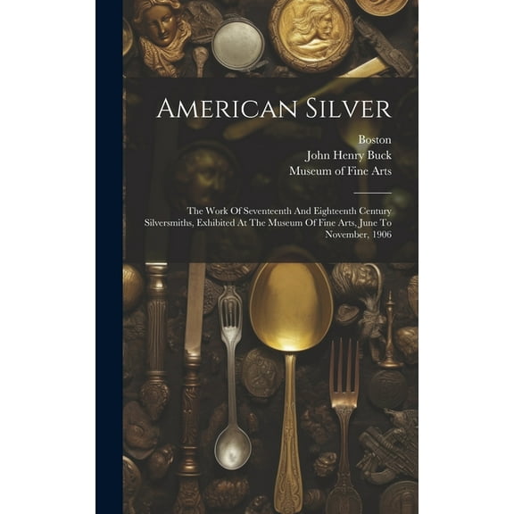 American Silver: The Work Of Seventeenth And Eighteenth Century Silversmiths, Exhibited At The Museum Of Fine Arts, June To November, 1906 (Hardcover)