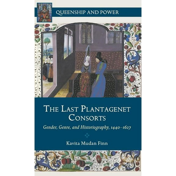 Queenship and Power The Last Plantagenet Consorts: Gender, Genre, and Historiography, 1440-1627, (Hardcover)