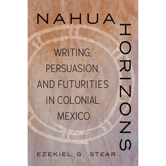 Nahua Horizons: Writing, Persuasion, and Futurities in Colonial Mexico, (Paperback)