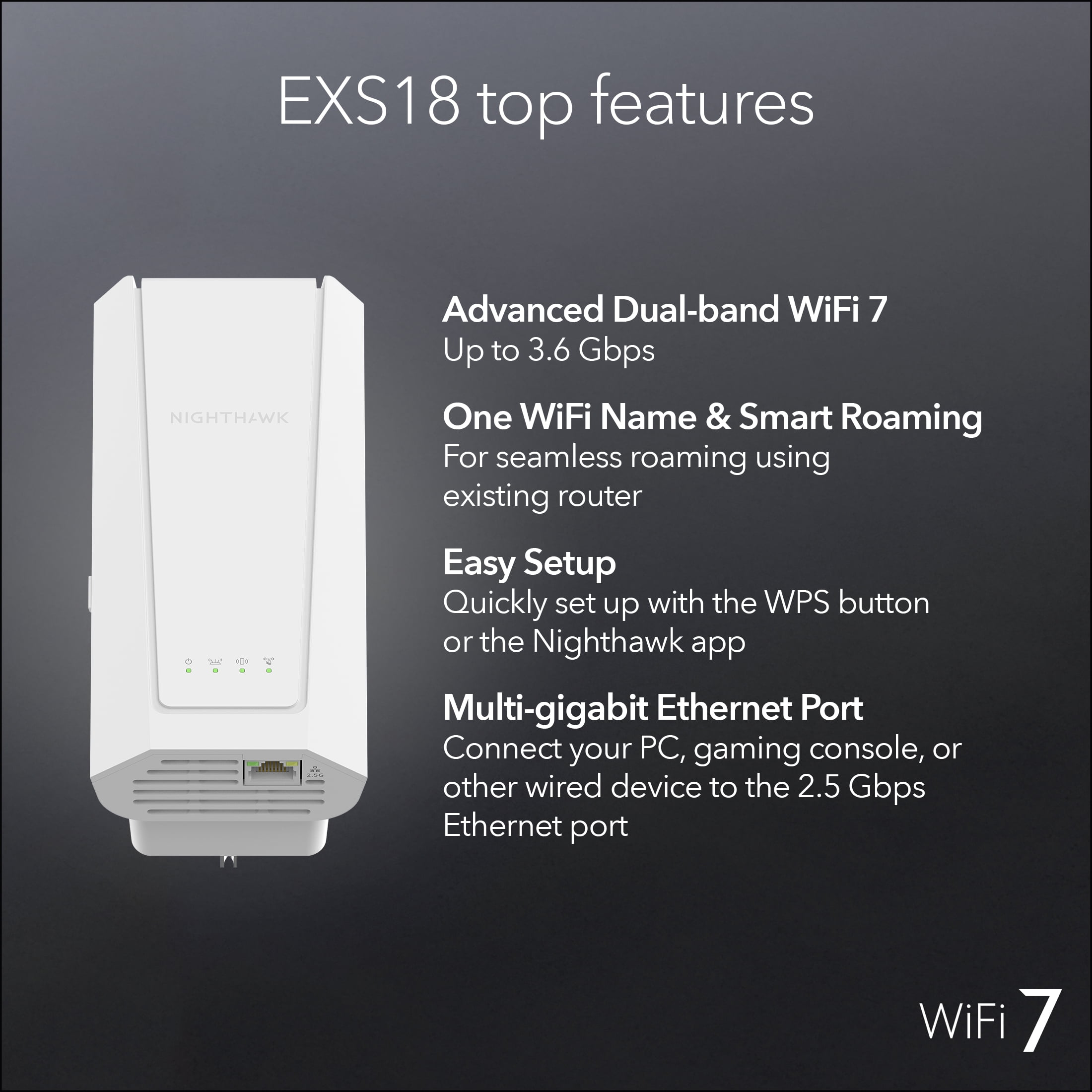 NETGEAR WiFi 7 Range Extender (EXS18) – BE3600 Dual-band Wireless Internet Signal Booster & Repeater (up to 3.6 Gbps speed) - Add up to 1,200 sq. ft., 40 devices – WPA3 Security, Smart Roaming, One W