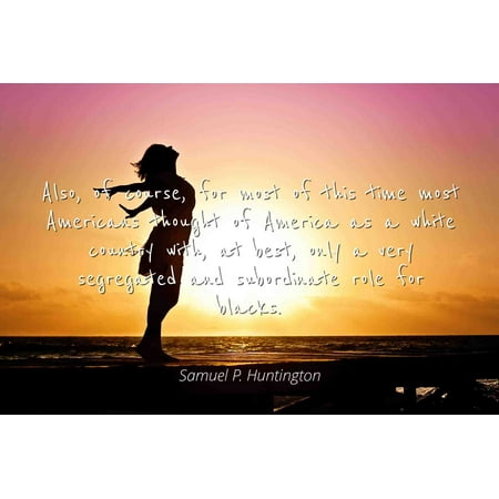 Samuel P. Huntington - Famous Quotes Laminated POSTER PRINT 24x20 - Also, of course, for most of this time most Americans thought of America as a white country with, at best, only a very segregated
