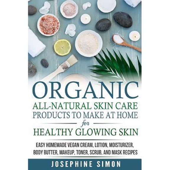 Organic All-Natural Skin Products to Make at Home for Healthy Glowing Skin : Easy Homemade Vegan Cream, Lotion, Moisturizer, Body Butter, Makeup, Toner, Scrub, and Mask Recipes ***