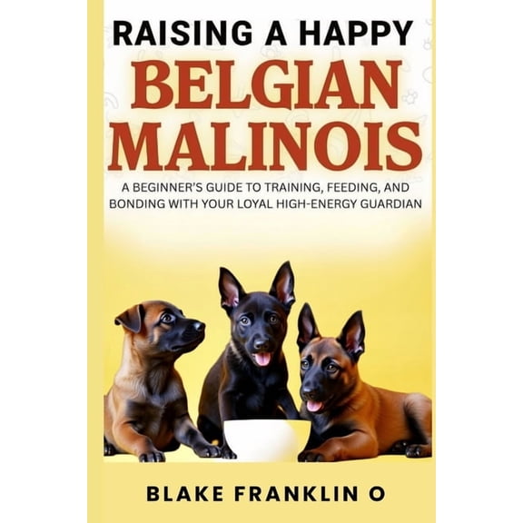 Raising A Happy Belgian Malinois: A Beginner's Guide To Training, Feeding, And Bonding With Your Loyal High-Energy Guard, (Paperback)