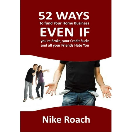 52 Ways To Fund Your Home Business - Even When You Are Broke, Your Credit Sucks, and All Your Friends Hate You -