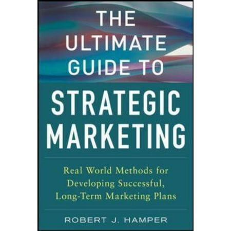 The Ultimate Guide to Strategic Marketing: Real World Methods for Developing Successful, Long-Term Marketing Plans