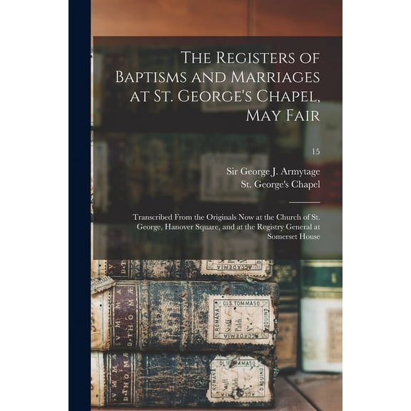 The Registers of Baptisms and Marriages at St. George's Chapel, May Fair : Transcribed From the Originals Now at the Church of St. George, Hanover Square, and at the Registry General at Somerset House; 15 (Paperback)