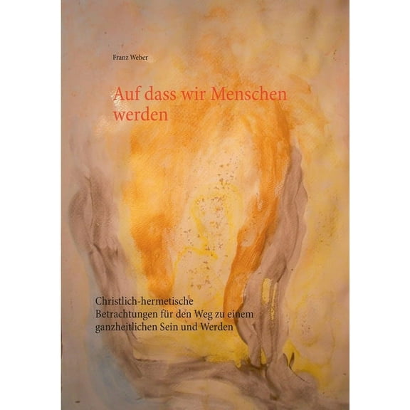 Auf dass wir Menschen werden: Christlich-hermetische Betrachtungen für den Weg zu einem ganzheitlichen Sein und Werden, (Paperback)