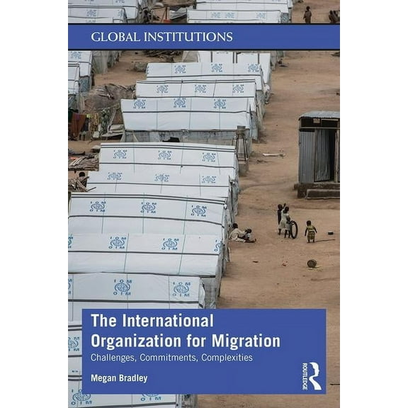 Global Institutions The International Organization for Migration: Challenges, Commitments, Complexities, (Paperback)