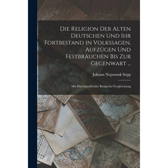 Die Religion Der Alten Deutschen Und Ihr Fortbestand in Volkssagen, Aufzügen Und Festbräuchen Bis Zur Gegenwart ... (Paperback)