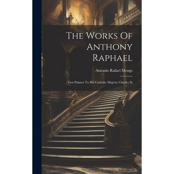 The Works Of Anthony Raphael : First Painter To His Catholic Majesty Charles Iii (Hardcover)