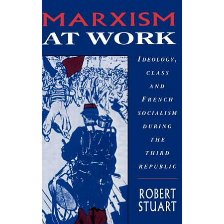 Marxism at Work : Ideology, Class and French Socialism During the Third