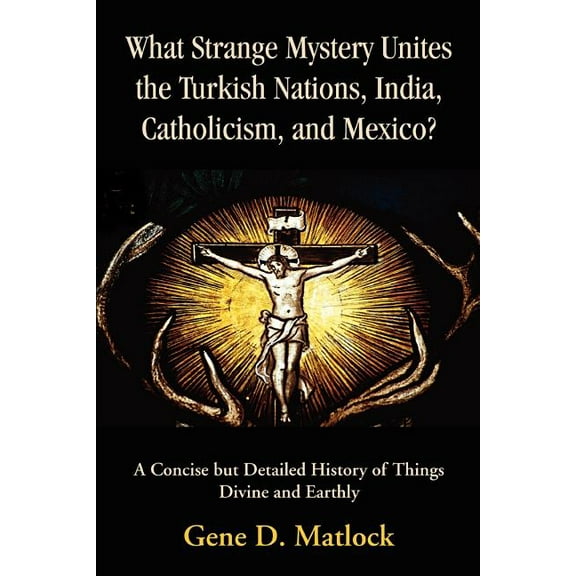 What Strange Mystery Unites the Turkish Nations, India, Catholicism, and Mexico?: A Concise But Detailed History of Things Divine and Earthly (Paperback)