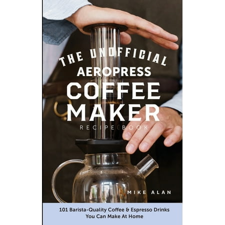 The Unofficial Aeropress Coffee Maker Recipe Book : The Unofficial Aeropress Coffee Maker Recipe Book: 101 Barista-Quality Coffee and Espresso Drinks You Can Make At Home! (Paperback)