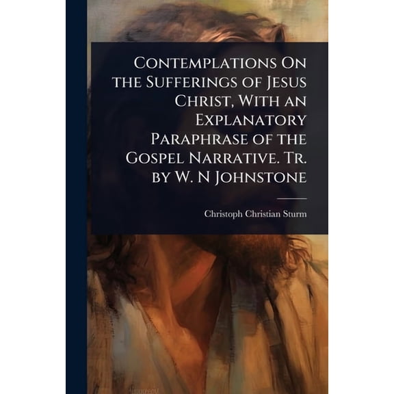 Contemplations On the Sufferings of Jesus Christ, With an Explanatory Paraphrase of the Gospel Narrative. Tr. by W. N Jo, (Paperback)