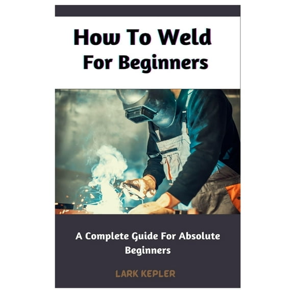 How To Weld For Beginners: A Complete Guide For Absolute Beginners (Paperback) by Lark Kepler