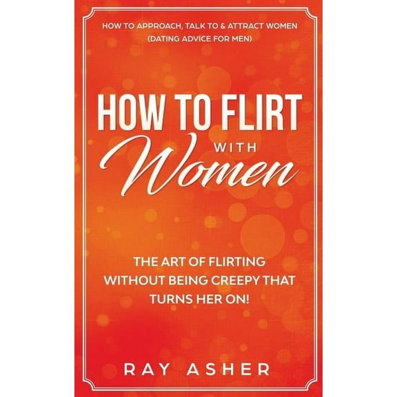 How to Flirt with Women: The Art of Flirting Without Being Creepy That Turns Her On! How to Approach, Talk to & Attr, (Paperback)