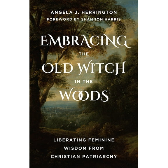 Embracing the Old Witch in the Woods: Liberating Feminine Wisdom from Christian Patriarchy, (Paperback)