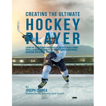 Creating the Ultimate Hockey Player: Learn the Secrets and Tricks Used By the Best Professional Hockey Players and Coaches to Improve Their Conditioning, Nutrition, and Mental Toughness -