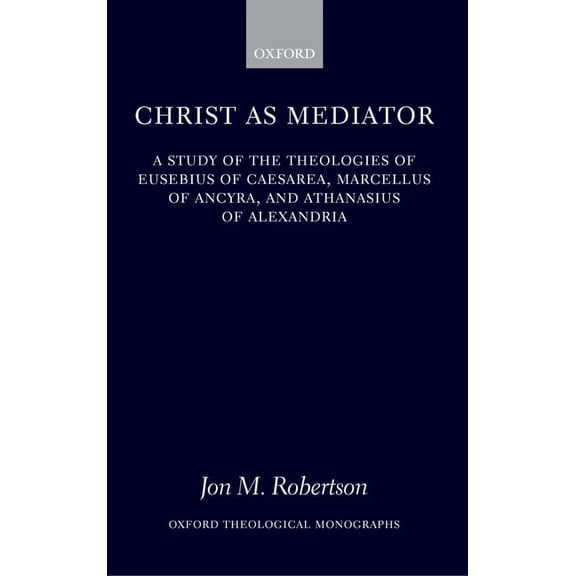Oxford Theology and Religion Monographs Christ as Mediator: A Study of the Theologies of Eusebius of Caesarea, Marcellus of Ancyra, and Athanasius of Alexandria, (Hardcover)