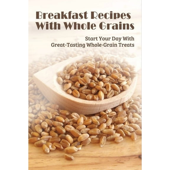Breakfast Recipes With Whole Grains: Start Your Day With Great-Tasting Whole-Grain Treats: Ingredients Needed To Combine With Whole Grain In Cooking Beakfast (Paperback)