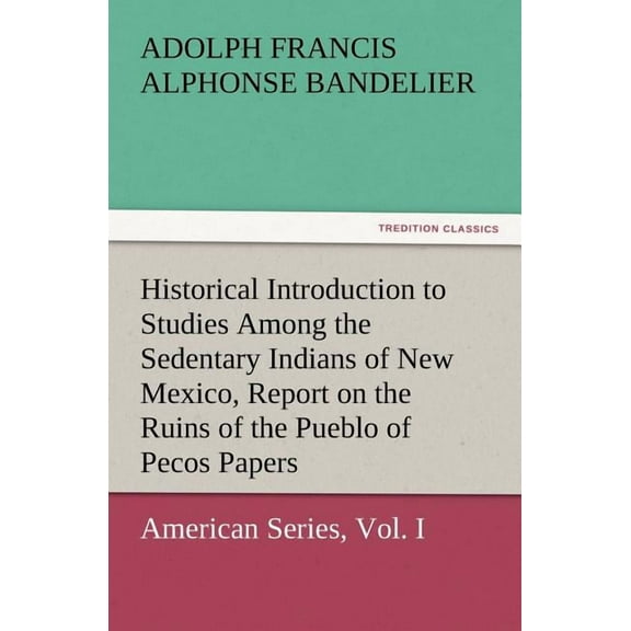 Historical Introduction to Studies Among the Sedentary Indians of New Mexico, Report on the Ruins of the Pueblo of Pecos Papers of the Archaeological (Paperback)