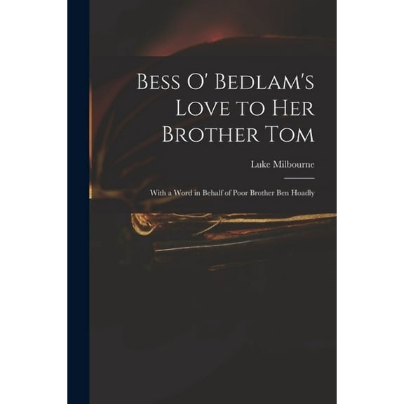 Bess O' Bedlam's Love to Her Brother Tom: With a Word in Behalf of Poor Brother Ben Hoadly, (Paperback)