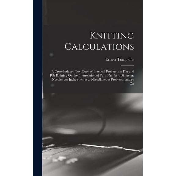 Knitting Calculations; a Cross-indexed Text Book of Practical Problems in Flat and rib Knitting On the Interrelation of Yarn Number; Diameter; Needles per Inch; Stitches ... Miscellaneous Problems; an