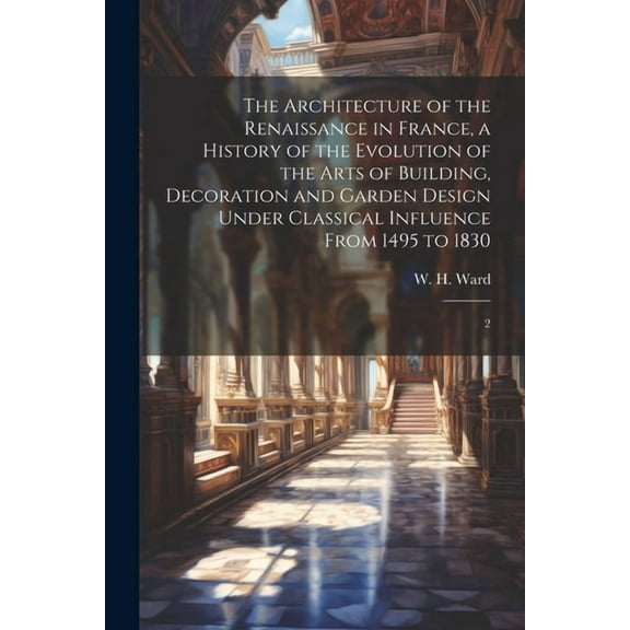 The Architecture of the Renaissance in France, a History of the Evolution of the Arts of Building, Decoration and Garden Design Under Classical Influence From 1495 to 1830 : 2 (Paperback)