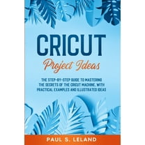 Cricut Project Ideas : The Step-by-Step Guide to Mastering the Secrets of the Cricut Machine, With Practical Examples and Illustrated Ideas. (Paperback)