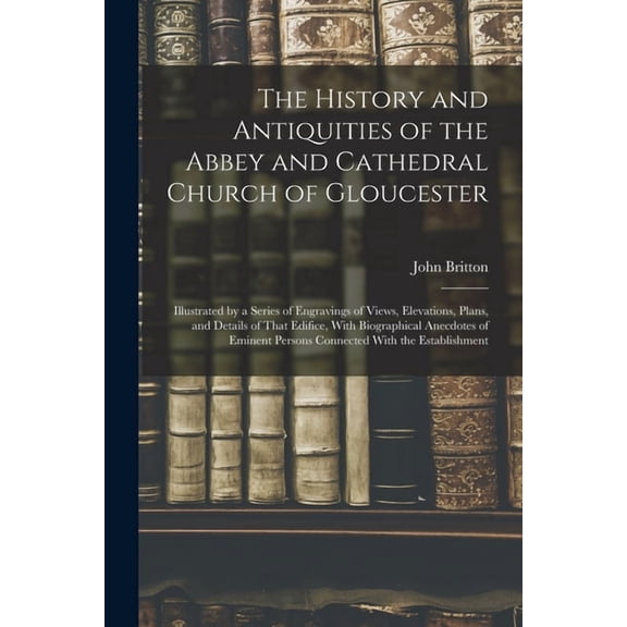 The History and Antiquities of the Abbey and Cathedral Church of Gloucester: Illustrated by a Series of Engravings of Vi, (Paperback)