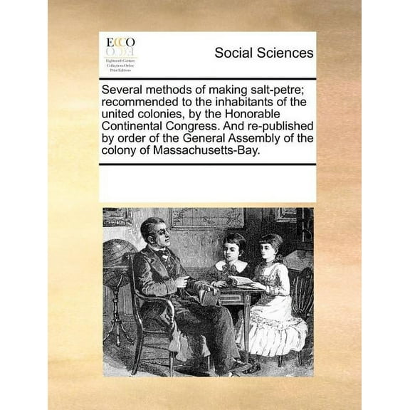 Several Methods of Making Salt-Petre; Recommended to the Inhabitants of the United Colonies, by the Honorable Continental Congress. and Re-Published by Order of the General Assembly of the Colony of M