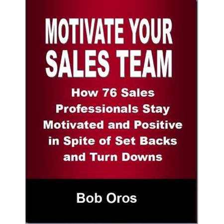 Motivate Your Sales Team: How 76 Sales Professionals Stay Motivated and Positive In Spite of Set Backs and Turn Downs -