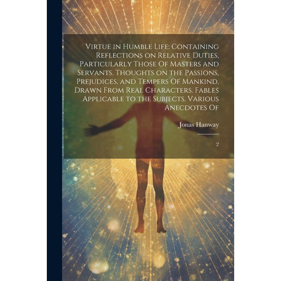 Virtue in Humble Life: Containing Reflections on Relative Duties, Particularly Those Of Masters and Servants. Thoughts on the Passions, Prejudices, and Tempers Of Mankind, Drawn From Real Characters.