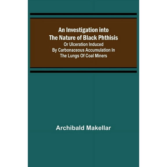 An Investigation into the Nature of Black Phthisis; Or Ulceration Induced by Carbonaceous Accumulation in the Lungs of C, (Paperback)