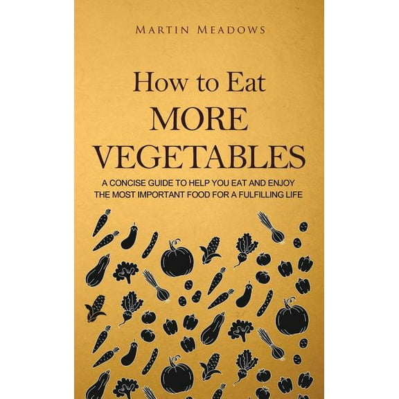 How to Eat More Vegetables: A Concise Guide to Help You Eat and Enjoy the Most Important Food for a Fulfilling Life, (Hardcover)