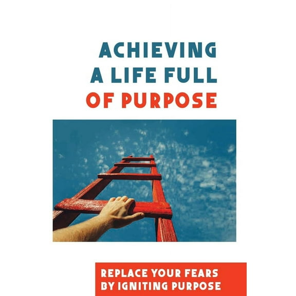 Achieving A Life Full Of Purpose: Replace Your Fears By Igniting Purpose: Take Time To Find A Purpose (Paperback)