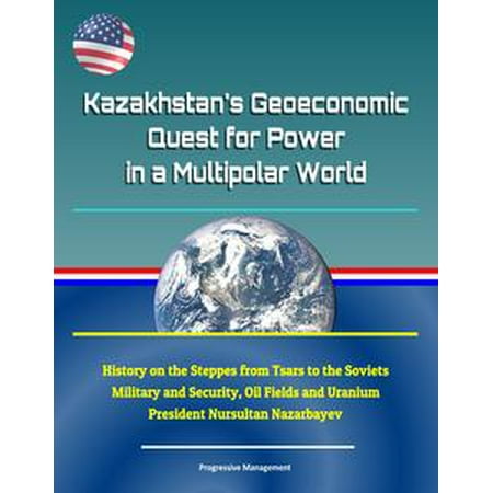 Kazakhstan's Geoeconomic Quest for Power in a Multipolar World: History on the Steppes from Tsars to the Soviets, Military and Security, Oil Fields and Uranium, President Nursultan Nazarbayev -