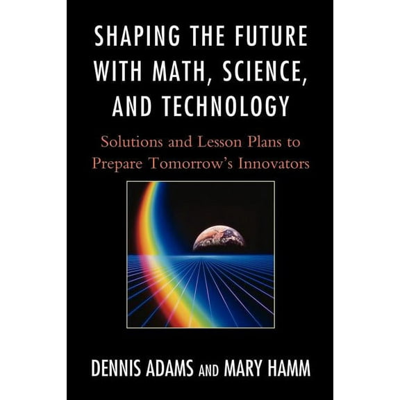Shaping the Future with Math, Science, and Technology: Solutions and Lesson Plans to Prepare Tomorrows Innovators, (Paperback)