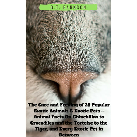 The Care and Feeding of 25 Popular Exotic Animals & Exotic Pets: Animal Facts On Chinchillas to Crocodiles and the Tortoise to the Tiger, and Every Exotic Pet in Between -