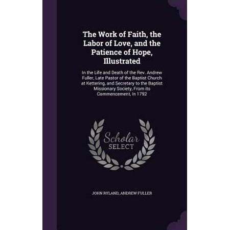 The Work of Faith, the Labor of Love, and the Patience of Hope, Illustrated : In the Life and Death of the REV. Andrew Fuller, Late Pastor of the Baptist Church at Kettering, and Secretary to the Baptist Missionary Society, from Its Commencement, in