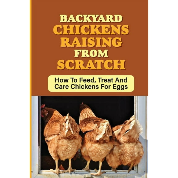 Backyard Chickens Raising From Scratch: How To Feed, Treat And Care Chickens For Eggs: Tips For Raising Backyard Chickens For Beginners, (Paperback)