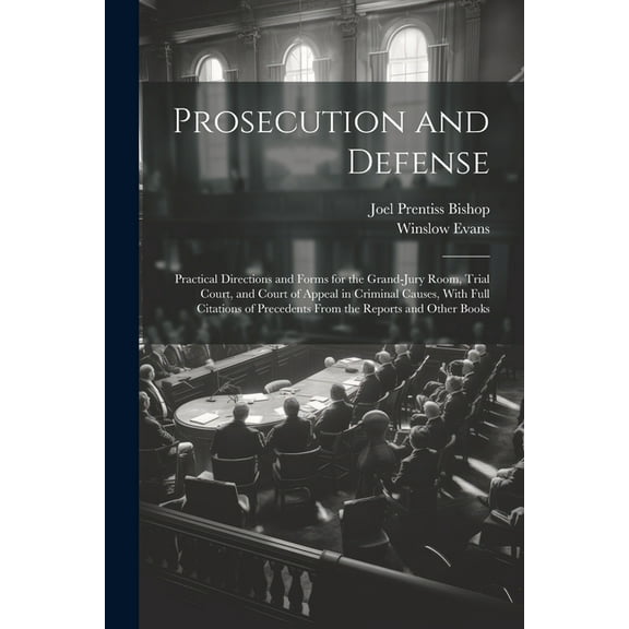 Prosecution and Defense: Practical Directions and Forms for the Grand-Jury Room, Trial Court, and Court of Appeal in Criminal Causes, With Full Citations of Precedents From the Reports and Other Books