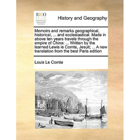 Memoirs and Remarks Geographical, Historical, ... and Ecclesiastical. Made in Above Ten Years Travels Through the Empire of China : ... Written by the Learned Lewis Le Comte, Jesuit; ... a New Translation from the Best Paris