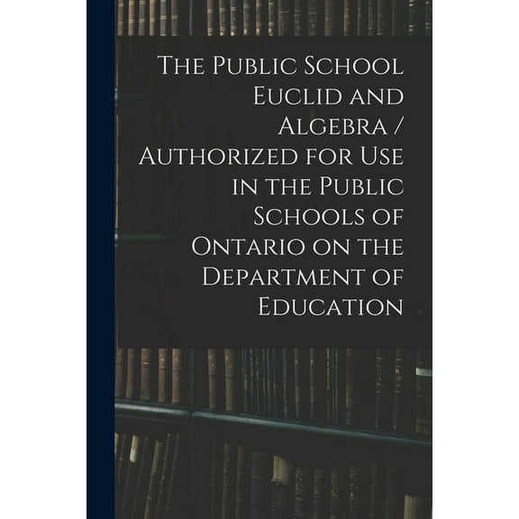 The Public School Euclid and Algebra / Authorized for Use in the Public Schools of Ontario on the Department of Educatio, (Paperback)