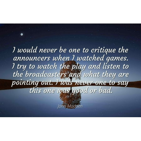 John Madden - Famous Quotes Laminated POSTER PRINT 24x20 - I would never be one to critique the announcers when I watched games. I try to watch the play and listen to the broadcasters and what they