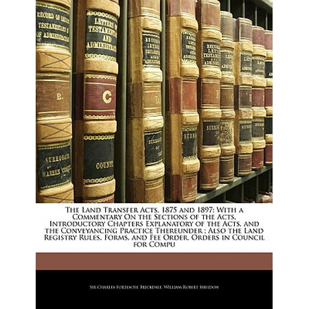 The Land Transfer Acts, 1875 and 1897 : With a Commentary on the Sections of the Acts, Introductory Chapters Explanatory of the Acts, and the Conveyancing Practice Thereunder; Also the Land Registry Rules, Forms, and Fee Order, Orders in Council for