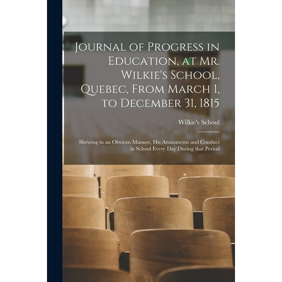 Journal of Progress in Education, at Mr. Wilkies School, Quebec, From March 1, to December 31, 1815 [microform]: Shewing in an Obvious Manner, His . in School Every Day During That Peri 1014441234