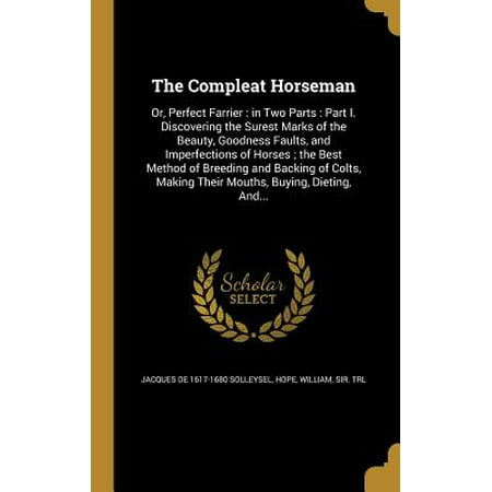 The Compleat Horseman : Or, Perfect Farrier: In Two Parts: Part I. Discovering the Surest Marks of the Beauty, Goodness Faults, and Imperfections of Horses; The Best Method of Breeding and Backing of Colts, Making Their Mouths, Buying, Dieting,