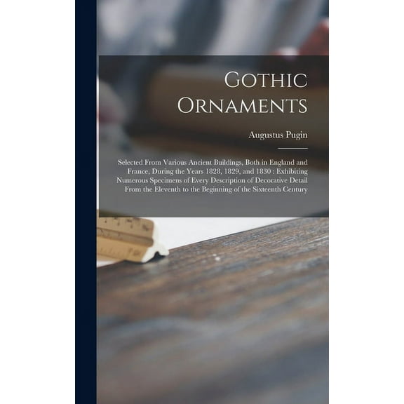 Gothic Ornaments : Selected From Various Ancient Buildings, Both in England and France, During the Years 1828, 1829, and 1830: Exhibiting Numerous Specimens of Every Description of Decorative Detail From the Eleventh to the Beginning of the Sixteenth... (Hardcover)